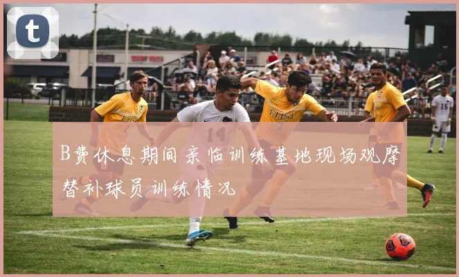 B费休息期间亲临训练基地现场观摩替补球员训练情况