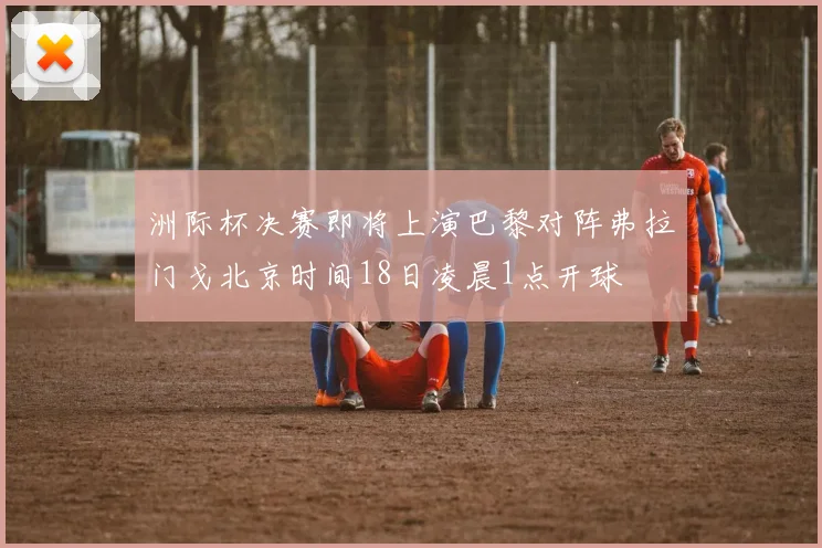 洲际杯决赛即将上演巴黎对阵弗拉门戈北京时间18日凌晨1点开球