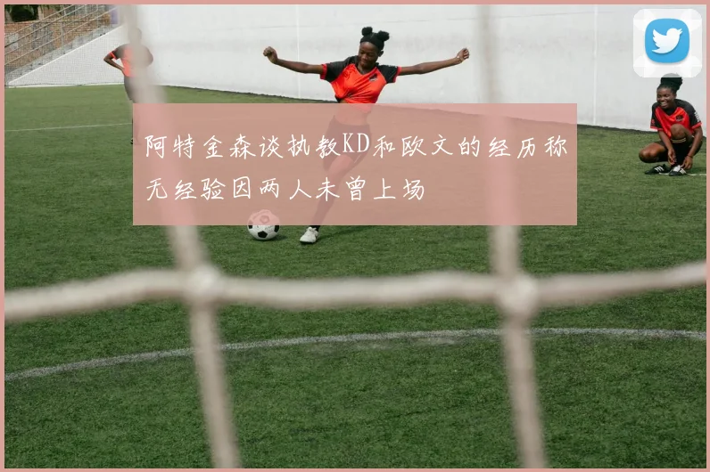 阿特金森谈执教KD和欧文的经历称无经验因两人未曾上场