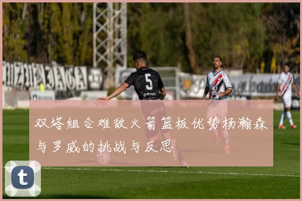 双塔组合难敌火箭篮板优势杨瀚森与罗威的挑战与反思