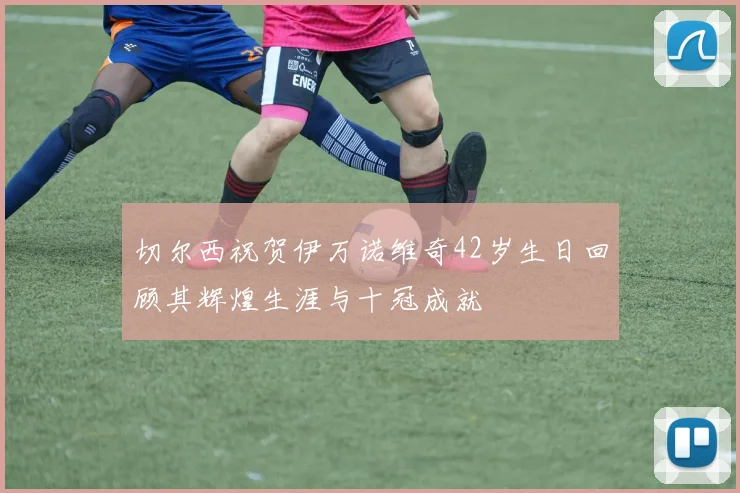 切尔西祝贺伊万诺维奇42岁生日回顾其辉煌生涯与十冠成就