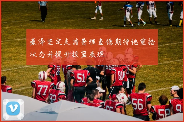豪泽坚定支持普理查德期待他重拾状态并提升投篮表现