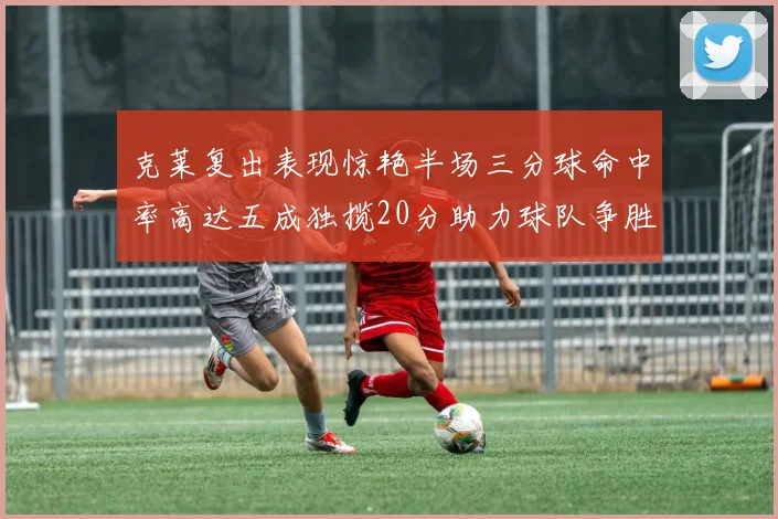 克莱复出表现惊艳半场三分球命中率高达五成独揽20分助力球队争胜