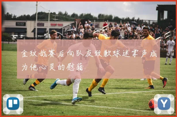 金玟哉赛后向队友致歉球迷掌声成为他心灵的慰藉