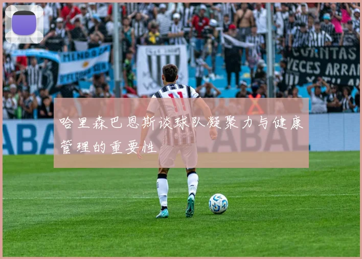 哈里森巴恩斯谈球队凝聚力与健康管理的重要性