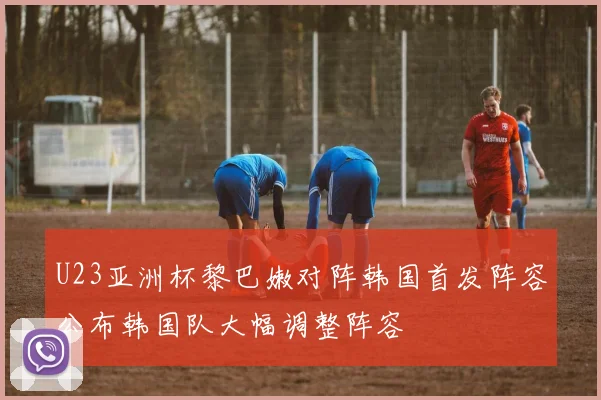 U23亚洲杯黎巴嫩对阵韩国首发阵容公布韩国队大幅调整阵容