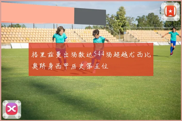 格里兹曼出场数达544场超越尤西比奥跻身西甲历史第五位