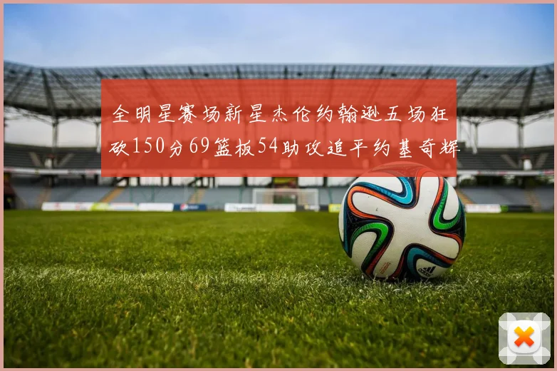 全明星赛场新星杰伦约翰逊五场狂砍150分69篮板54助攻追平约基奇辉煌纪录