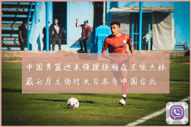 中国男篮迎来强援杨瀚森王俊杰林葳七月主场对决日本与中国台北