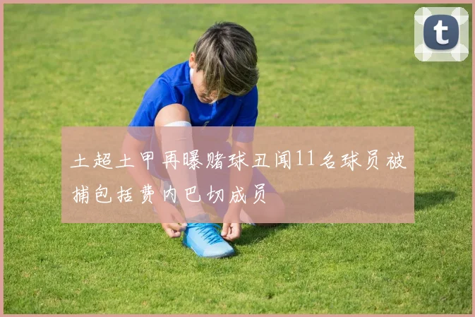 土超土甲再曝赌球丑闻11名球员被捕包括费内巴切成员