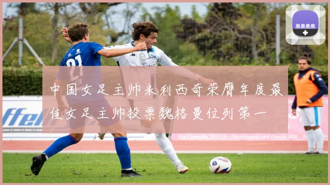 中国女足主帅米利西奇荣膺年度最佳女足主帅投票魏格曼位列第一