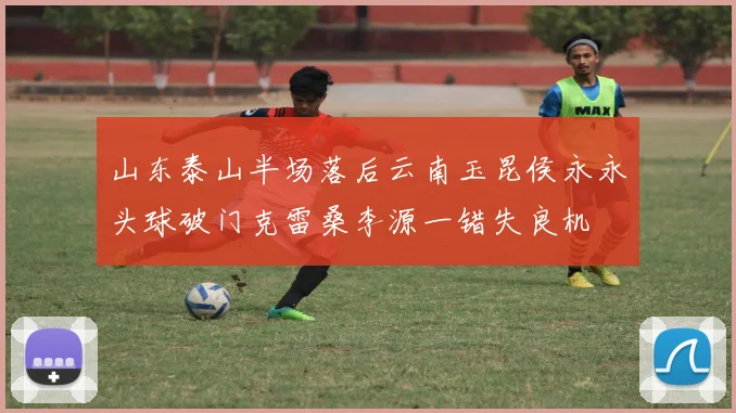 山东泰山半场落后云南玉昆侯永永头球破门克雷桑李源一错失良机
