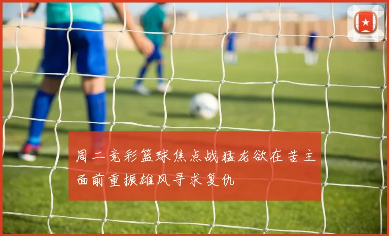 周二竞彩篮球焦点战猛龙欲在苦主面前重振雄风寻求复仇