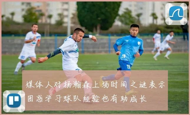 媒体人对杨瀚森上场时间之谜表示困惑学习球队经验也有助成长