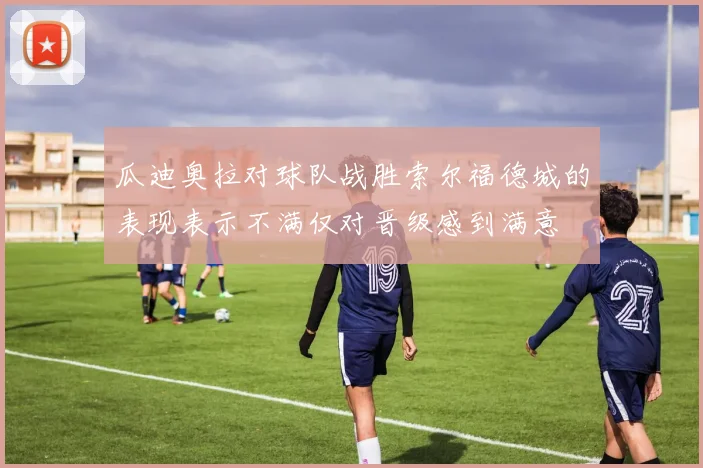 瓜迪奥拉对球队战胜索尔福德城的表现表示不满仅对晋级感到满意