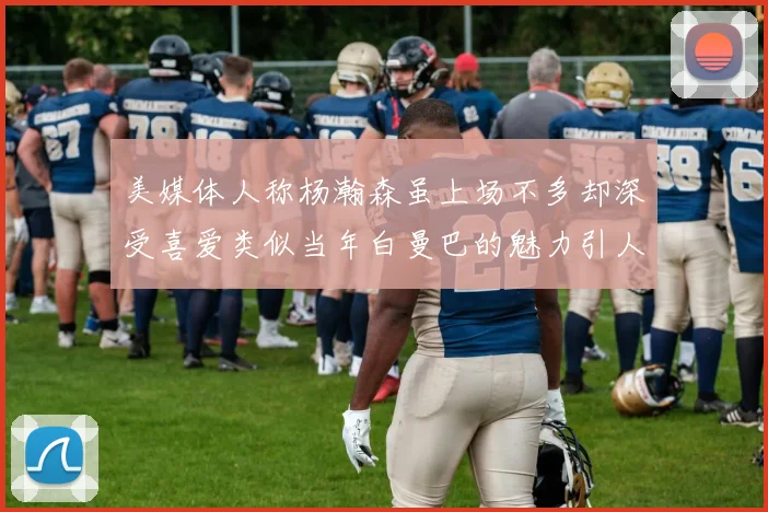 美媒体人称杨瀚森虽上场不多却深受喜爱类似当年白曼巴的魅力引人瞩目