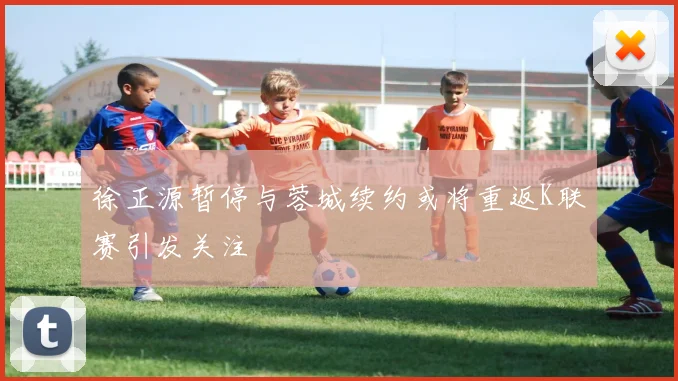 徐正源暂停与蓉城续约或将重返K联赛引发关注
