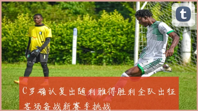 C罗确认复出随利雅得胜利全队出征客场备战新赛季挑战