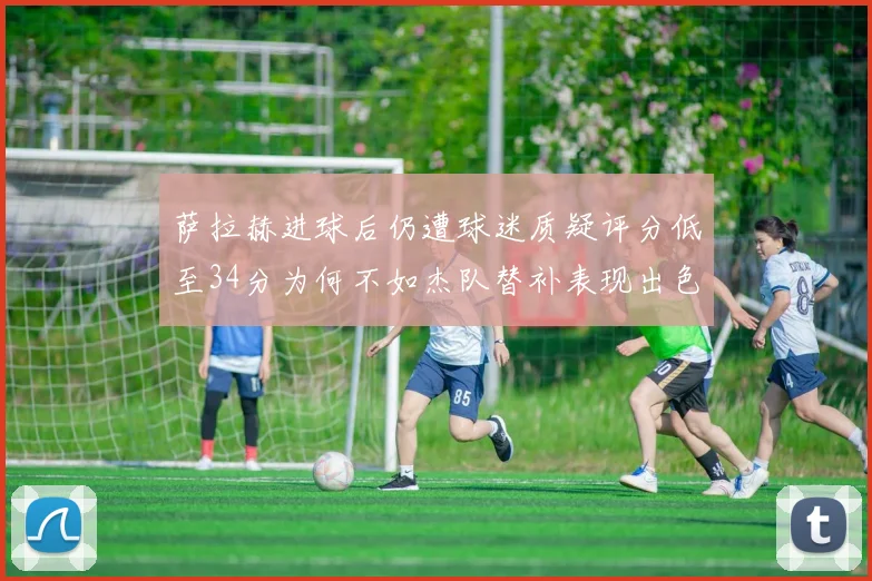 萨拉赫进球后仍遭球迷质疑评分低至34分为何不如杰队替补表现出色