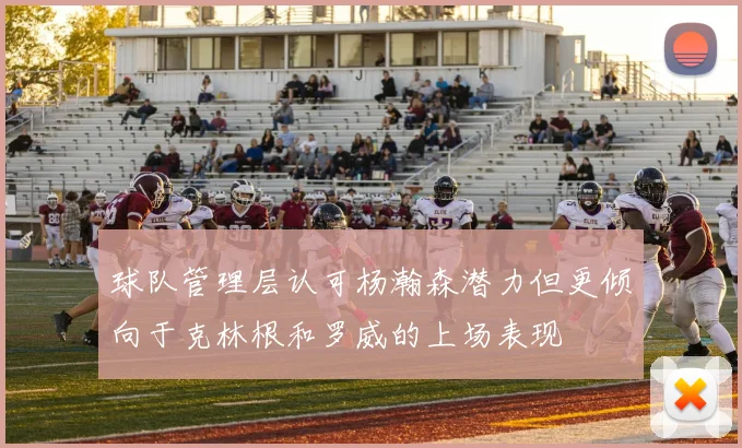 球队管理层认可杨瀚森潜力但更倾向于克林根和罗威的上场表现