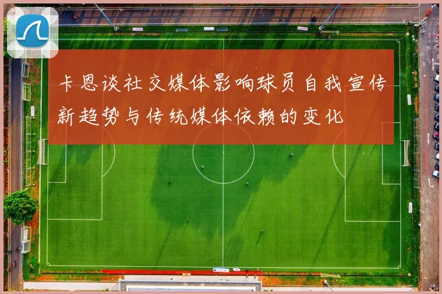 卡恩谈社交媒体影响球员自我宣传新趋势与传统媒体依赖的变化