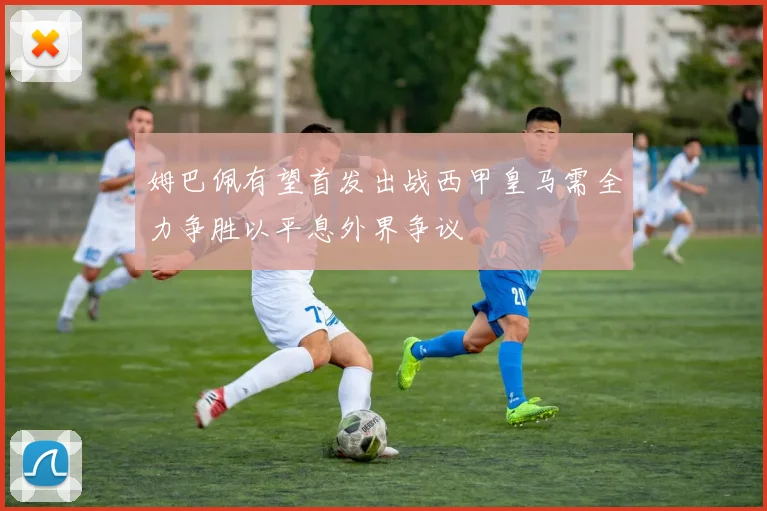 姆巴佩有望首发出战西甲皇马需全力争胜以平息外界争议
