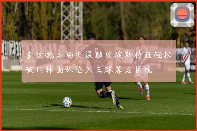 金玟哉后场失误助攻埃斯特旺轻松破门韩国队陷入三球落后困境