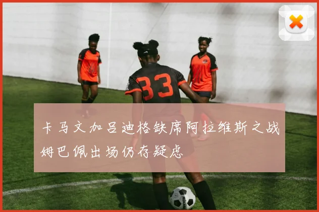 卡马文加吕迪格缺席阿拉维斯之战姆巴佩出场仍存疑虑