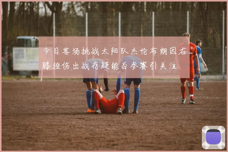 今日客场挑战太阳队杰伦布朗因右膝挫伤出战存疑能否参赛引关注