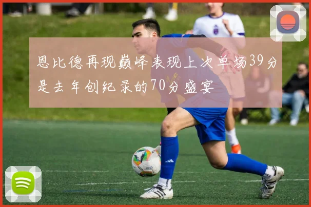 恩比德再现巅峰表现上次单场39分是去年创纪录的70分盛宴