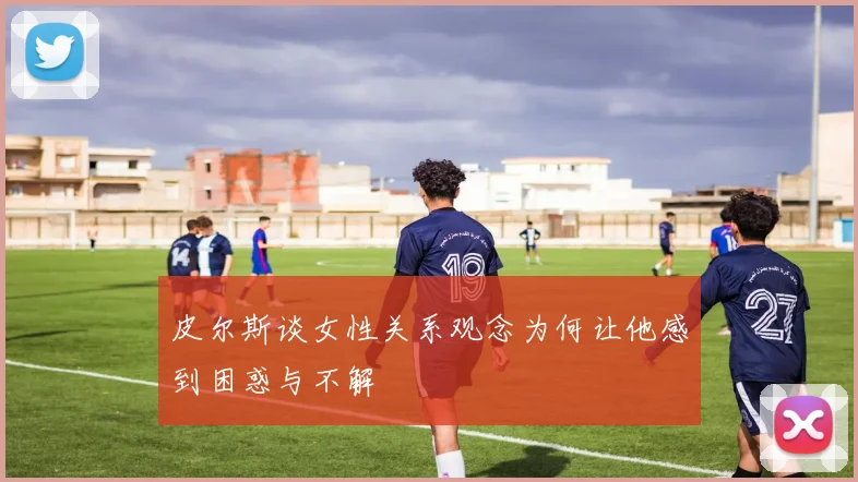 皮尔斯谈女性关系观念为何让他感到困惑与不解