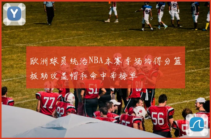 欧洲球员统治NBA本赛季场均得分篮板助攻盖帽和命中率榜单