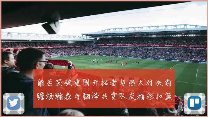 能否突破重围开拓者与热火对决前瞻杨瀚森与翻译共赏队友精彩扣篮瞬间