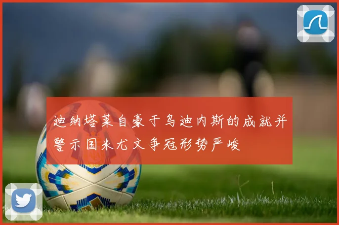 迪纳塔莱自豪于乌迪内斯的成就并警示国米尤文争冠形势严峻