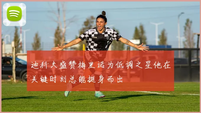 迪科夫盛赞梅里诺为低调之星他在关键时刻总能挺身而出