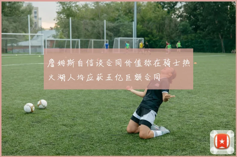 詹姆斯自信谈合同价值称在骑士热火湖人均应获五亿巨额合同