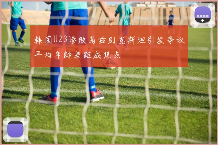 韩国U23惨败乌兹别克斯坦引发争议平均年龄差距成焦点