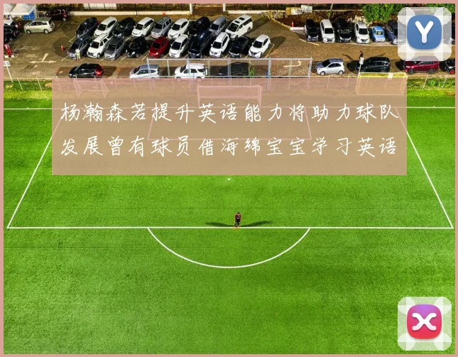 杨瀚森若提升英语能力将助力球队发展曾有球员借海绵宝宝学习英语技巧