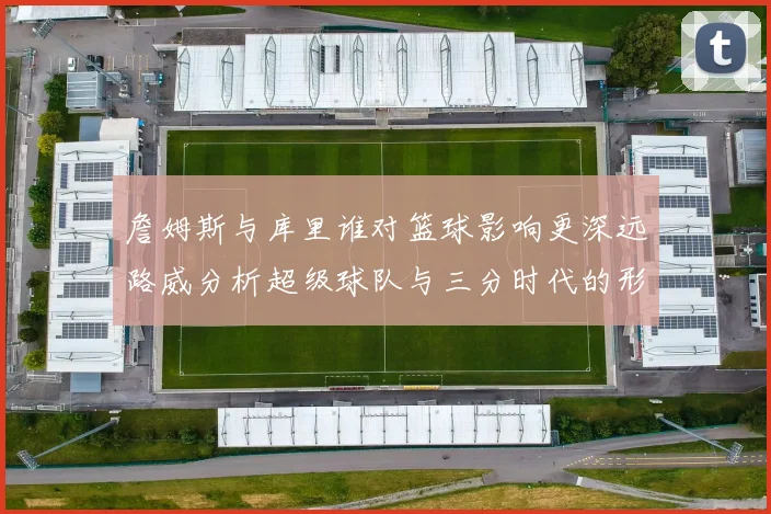 詹姆斯与库里谁对篮球影响更深远路威分析超级球队与三分时代的形成