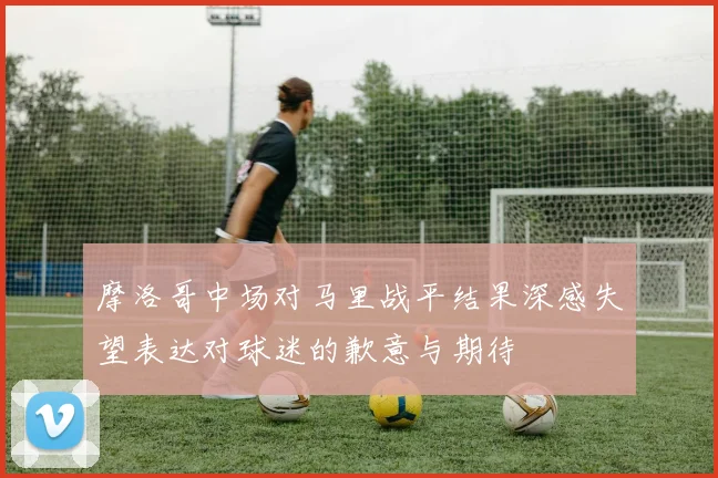 摩洛哥中场对马里战平结果深感失望表达对球迷的歉意与期待