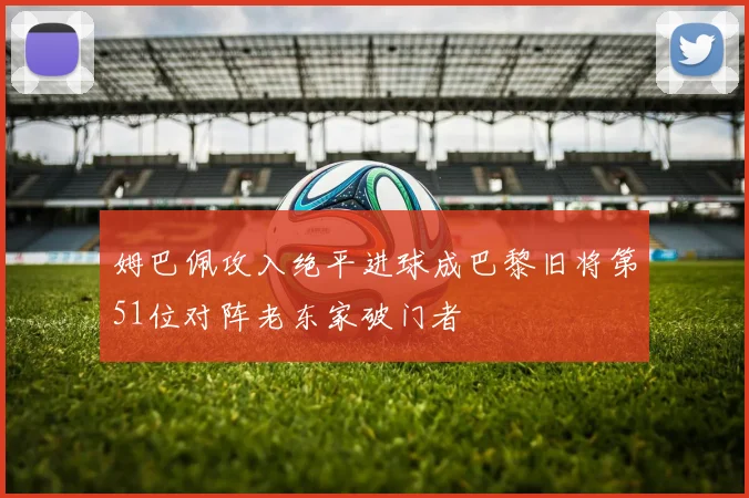 姆巴佩攻入绝平进球成巴黎旧将第51位对阵老东家破门者