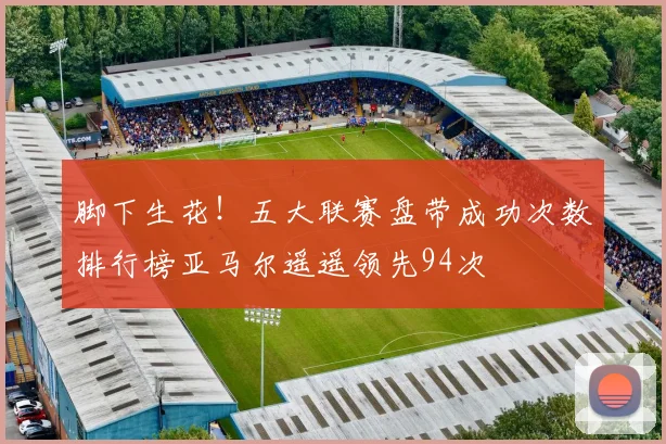 脚下生花！五大联赛盘带成功次数排行榜亚马尔遥遥领先94次