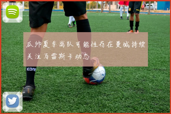 瓜帅夏季离队可能性存在曼城持续关注马雷斯卡动态