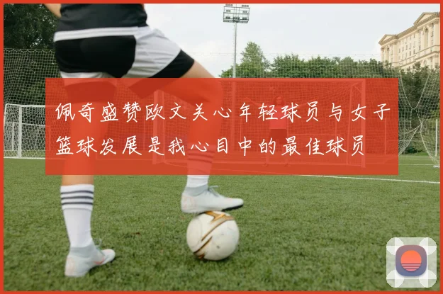佩奇盛赞欧文关心年轻球员与女子篮球发展是我心目中的最佳球员
