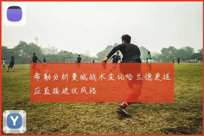 希勒分析曼城战术变化哈兰德更适应直接进攻风格