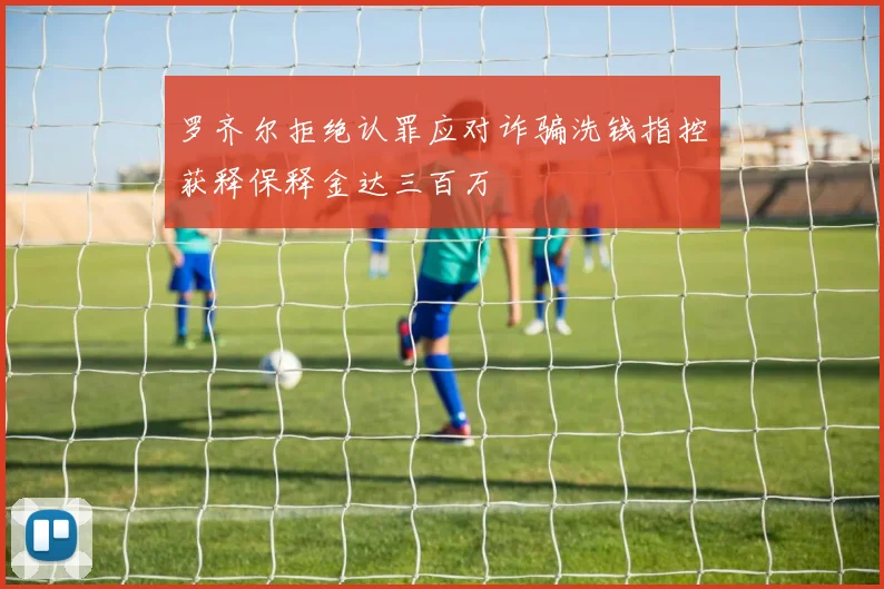 罗齐尔拒绝认罪应对诈骗洗钱指控获释保释金达三百万