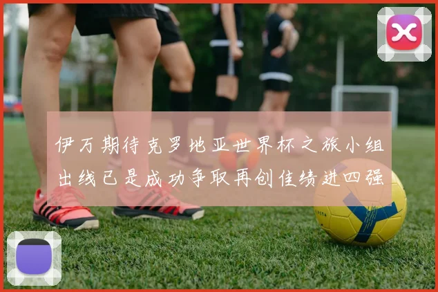 伊万期待克罗地亚世界杯之旅小组出线已是成功争取再创佳绩进四强