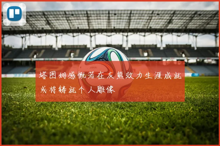 塔图姆感慨若在灰熊效力生涯成就或将铸就个人雕像