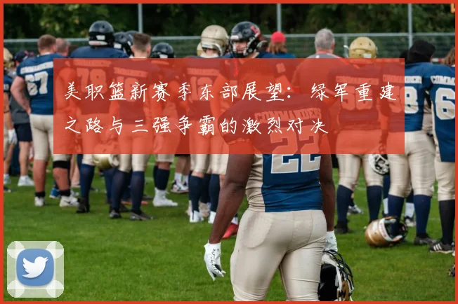 美职篮新赛季东部展望：绿军重建之路与三强争霸的激烈对决