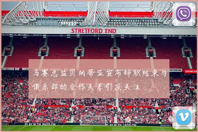 马赛总监贝纳蒂亚宣布辞职结束与俱乐部的合作关系引发关注